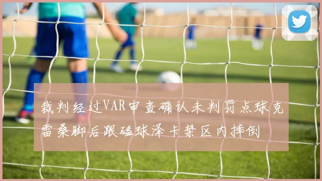 裁判经过VAR审查确认未判罚点球克雷桑脚后跟磕球泽卡禁区内摔倒