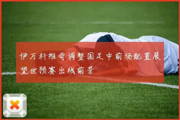 伊万科维奇调整国足中前场配置展望世预赛出线前景