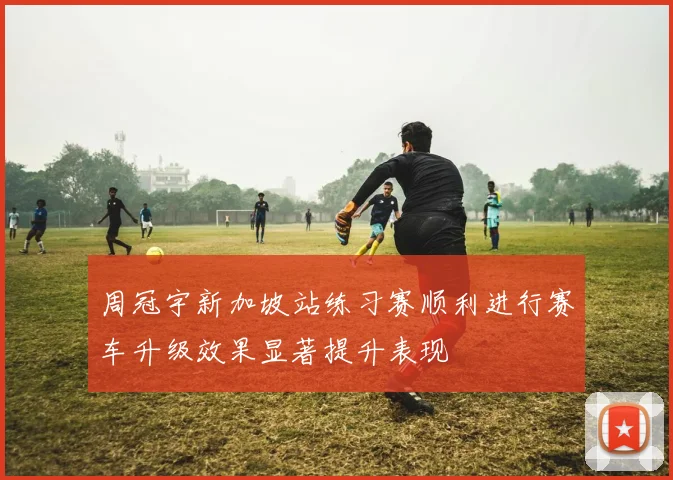 周冠宇新加坡站练习赛顺利进行赛车升级效果显著提升表现