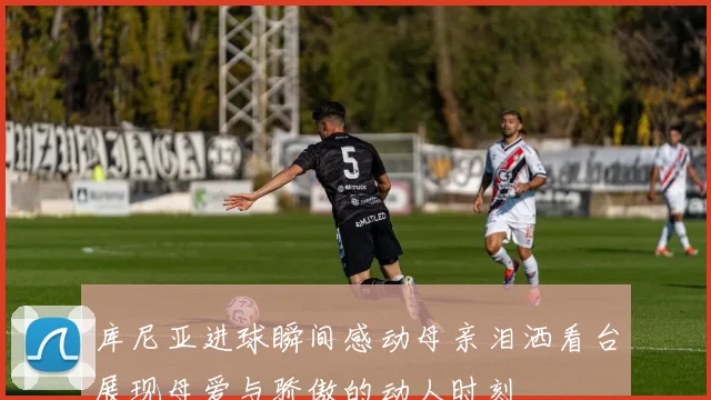 库尼亚进球瞬间感动母亲泪洒看台展现母爱与骄傲的动人时刻