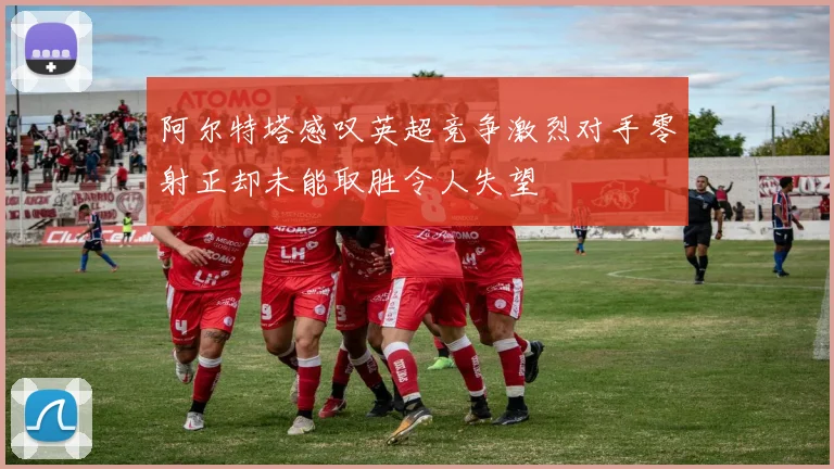 阿尔特塔感叹英超竞争激烈对手零射正却未能取胜令人失望