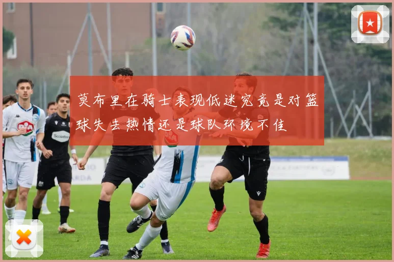 莫布里在骑士表现低迷究竟是对篮球失去热情还是球队环境不佳