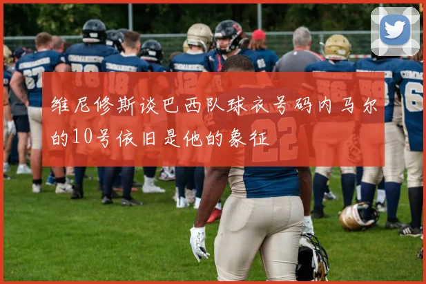 维尼修斯谈巴西队球衣号码内马尔的10号依旧是他的象征