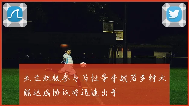 米兰积极参与马拉争夺战若多特未能达成协议将迅速出手