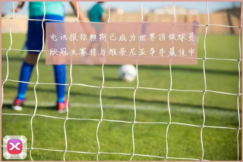 电讯报称赖斯已成为世界顶级球员欧冠决赛将与维蒂尼亚争夺最佳中场称号