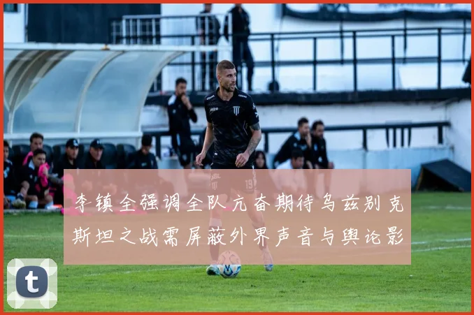 李镇全强调全队亢奋期待乌兹别克斯坦之战需屏蔽外界声音与舆论影响