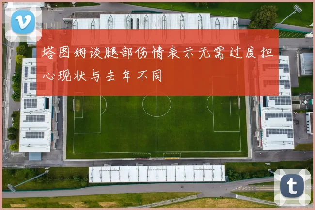 塔图姆谈腿部伤情表示无需过度担心现状与去年不同