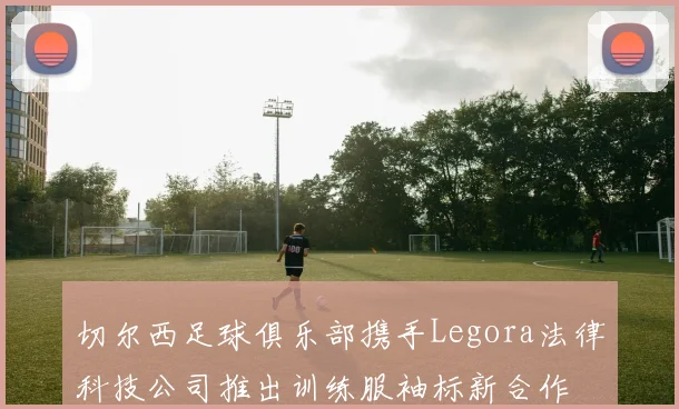 切尔西足球俱乐部携手Legora法律科技公司推出训练服袖标新合作