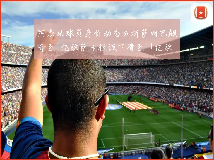 阿森纳球员身价动态分析萨利巴飙升至1亿欧萨卡轻微下滑至11亿欧