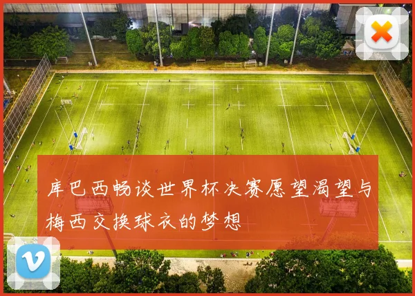 库巴西畅谈世界杯决赛愿望渴望与梅西交换球衣的梦想