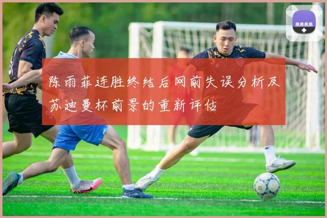 陈雨菲连胜终结后网前失误分析及苏迪曼杯前景的重新评估