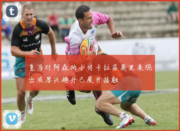 皇马对阿森纳小将卡拉菲奥里表现出浓厚兴趣并已展开接触