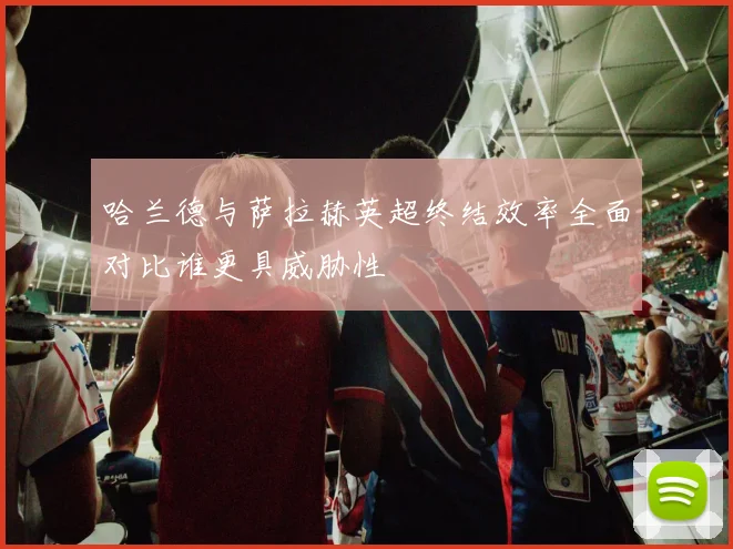 哈兰德与萨拉赫英超终结效率全面对比谁更具威胁性