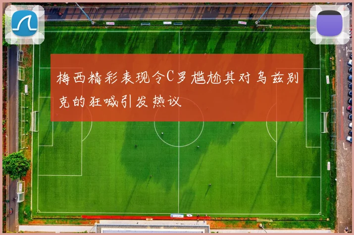 梅西精彩表现令C罗尴尬其对乌兹别克的狂喊引发热议