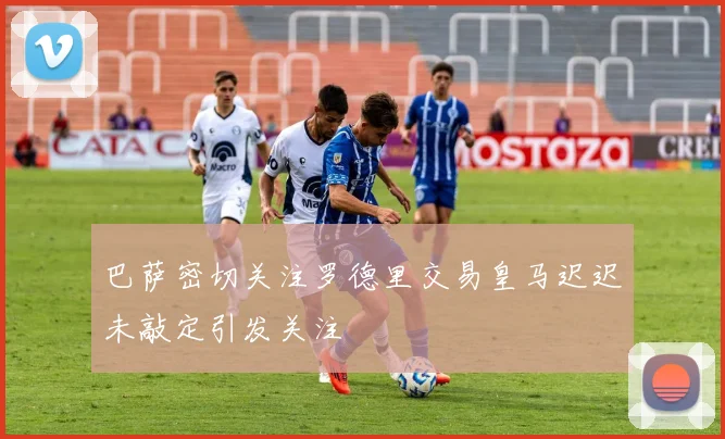 巴萨密切关注罗德里交易皇马迟迟未敲定引发关注