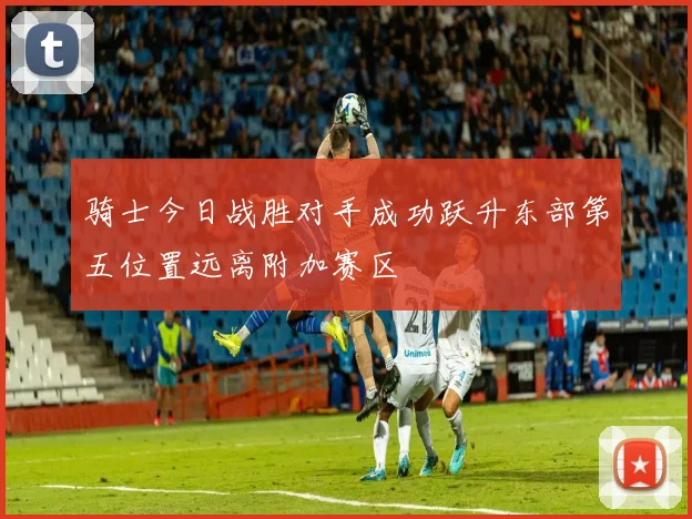 骑士今日战胜对手成功跃升东部第五位置远离附加赛区