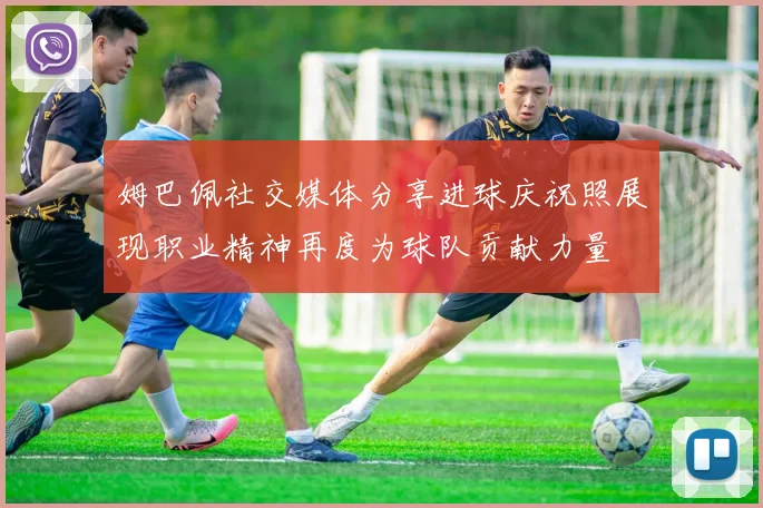 姆巴佩社交媒体分享进球庆祝照展现职业精神再度为球队贡献力量